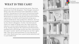 WHAT IS THE CASE?
Sachin and Virag are two enterprising youth. They have
passed out from IIM, Bangalore. They thought instead of
doing a job, they will launch fresh vegetables in Indian
markets. Having learnt of the future conventional foods,
they decided to venture into cultivation of mushrooms.
Mushrooms are known to be the best alternative food for
vegetarians. For Sachin and Virag fund raising was a
serious handicap for mass production. However, the first
trial batch of mushrooms that they produced was bought
by Star Hotel in Bangalore. Further, the hotel placed
orders for supply of 20 kgs every day. Now mushroom
industry is run by small entrepreneurs, like Sachin and
Virag. Another big player M/s Ashtavinayak Mushrooms,
equipped with cold storage facility was more interested in
the export market. Sachin and Virag have set their sights
high. They aim to sell mushrooms in a very big way all
over India. Mushrooms have a great market potential and
is a perishable food.
 