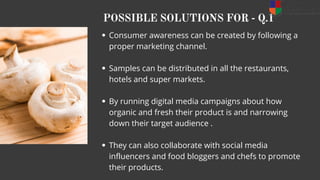 POSSIBLE SOLUTIONS FOR - Q.1
Consumer awareness can be created by following a
proper marketing channel.
Samples can be distributed in all the restaurants,
hotels and super markets.
By running digital media campaigns about how
organic and fresh their product is and narrowing
down their target audience .
They can also collaborate with social media
influencers and food bloggers and chefs to promote
their products.
 