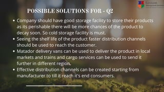 POSSIBLE SOLUTIONS FOR - Q2
Company should have good storage facility to store their products
as its perishable there will be more chances of the product to
decay soon. So cold storage facility is must.
Seeing the shelf life of the product faster distribution channels
should be used to reach the customer.
Matador delivery vans can be used to deliver the product in local
markets and trains and cargo services can be used to send it
further in different region.
Effective distribution channels can be created starting from
manufacturer to till it reach it's end consumers.
 
