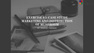 EXERCISE #5: CASE STUDY
MARKETING AND DISTRIBUTION
OF MUSHROOM
B Y S H E R I N T H O M A S
 