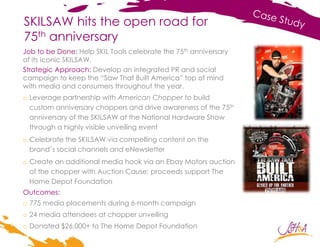 SKILSAW hits the open road for
75th anniversary
Job to be Done: Help SKIL Tools celebrate the 75th anniversary
of its iconic SKILSAW.
Strategic Approach: Develop an integrated PR and social
campaign to keep the “Saw That Built America” top of mind
with media and consumers throughout the year.
o Leverage partnership with American Chopper to build
custom anniversary choppers and drive awareness of the 75th
anniversary of the SKILSAW at the National Hardware Show
through a highly visible unveiling event
o Celebrate the SKILSAW via compelling content on the
brand’s social channels and eNewsletter
o Create an additional media hook via an Ebay Motors auction
of the chopper with Auction Cause; proceeds support The
Home Depot Foundation
Outcomes:
o 775 media placements during 6-month campaign
o 24 media attendees at chopper unveiling
o Donated $26,000+ to The Home Depot Foundation
 