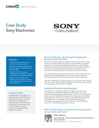 Talent Solutions




Case Study
Sony Electronics




                                        Business Challenge – Revitalizing the Employment
 Highlights                             Brand to Attract Top Talent
 • Found 25 percent of its hires on     When Peter Moore joined Sony Electronics (SEL) in April 2011 to lead
  LinkedIn in just five months.         its talent acquisition efforts, the company was combating a negative
                                        reputation at its San Diego headquarters after many manufacturing
 • Sourced two positions days faster    jobs were moved overseas. These moves hurt SEL’s brand in the local
  than the agency it had hired to do    community, as fewer candidates applied for open positions and
  the same task.                        employees were being asked to work harder with fewer resources.
 • Transformedthe company’s
  employment brand using a LinkedIn     The company’s job board-driven approach to recruitment became less
  Career Page and InMail messaging.     effective as this image prevailed, and recruiters had a tough time
 • Turned  to the LinkedIn Jobs         attracting applicants for their growing number of open requisitions.
  Network and Work with Us ads to
  tap employee networks and scale       “We didn’t really have an effective approach to sourcing,” said Peter. So
  recruiting efforts.                   with the goals of revamping SEL’s employment brand and driving better
                                        recruiting results, Peter turned to LinkedIn.


                                        Building the Brand through Messaging
                                        Peter set out to transform his division’s image into a positive and
 Company Profile                        aspirational one. He added LinkedIn Recruiter seats so that each
                                        recruiter, as well as the two researchers he hired to source and pipeline
 Headquartered in San Diego, CA,
                                        talent, could use InMails® to engage with a targeted group of passive
 Sony Electronics is the division of    candidates. He trained the team on Recruiter’s advanced search and
 the Sony Corporation, one of the       filter capabilities, and changed their fundamental approach to
 world’s most recognized and            candidates, encouraging them to focus not just on job description,
 admired brands. Sony Electronics       but on the incredible things going on at Sony.
 develops and manufactures many
 of the company’s consumer
 products, including televisions,
 laptops and cameras.                  “ With LinkedIn’s help we’ve become a strategic partner
                                         versus just an order taker.”
                                                      Peter Moore
                                                      Senior Manager, Talent Acquisitions Group North America,
                                                      Sony Electronics
                                                      Greater San Diego Area   Consumer Electronics
 