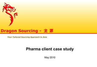 Pharma client case study
May 2010
Dragon Sourcing - 龙 源
Your Tailored Sourcing Approach to Asia
 