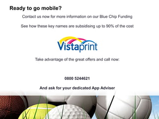 Ready to go mobile?
Contact us now for more information on our Blue Chip Funding
See how these key names are subsidising up to 90% of the cost
Take advantage of the great offers and call now:
0800 5244621
And ask for your dedicated App Adviser
 