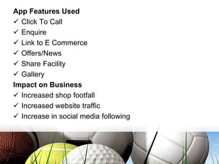 App Features Used
 Click To Call
 Enquire
 Link to E Commerce
 Offers/News
 Share Facility
 Gallery
Impact on Business
 Increased shop footfall
 Increased website traffic
 Increase in social media following
 