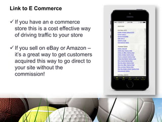 Link to E Commerce
 If you have an e commerce
store this is a cost effective way
of driving traffic to your store
 If you sell on eBay or Amazon –
it’s a great way to get customers
acquired this way to go direct to
your site without the
commission!
 