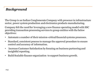 Background
The Group is an Indian Conglomerate Company with presence in infrastructure
sector, power system production and electronics products manufacturing.
Company felt the need for leveraging a new finance operating model with SSC
providing transaction processing services to group entities with the below
objectives:
• Automate a number of their mission-critical financial systems processes.
• Standard, consistent process to manage the approval procedure to ensure
control and accuracy of information.
• Increase Customer Satisfaction by focusing on business partnering and
insightful reporting.
• Build Scalable finance organization to support business growth.
 