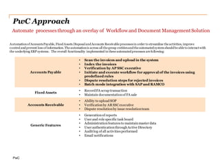 PwC Approach
Accounts Payable
• Scan the invoices and upload in the system
• Index the invoices
• Verification by AP SSC executive
• Initiate and execute workflow for approval of the invoices using
predefined rules
• Dispute resolution steps for rejected invoices
• Batch mode integration with SAP and RAMCO
Fixed Assets
• Record FA scrap transaction
• Maintain documentation of FA sale
Accounts Receivable
• Ability to upload SOP
• Verification by AR SSC executive
• Dispute resolution by issue resolution team
Generic Features
• Generation of reports
• User and role specific task board
• Administration features to maintain master data
• User authentication through Active Directory
• Audit log of all activities performed
• Email notifications
Automation of Accounts Payable, Fixed Assets Disposal and Accounts Receivable processes in order to streamline the activities, improve
control and prevent loss of information. The automation is across all the group entities and the automated system should be able to interact with
the underlying ERP systems . The overall functionality implemented in these automated processes are following:
Automate processes through an overlay of Workflow and Document Management Solution
 