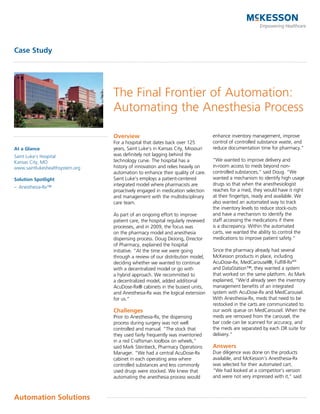 Case Study




                                 The Final Frontier of Automation:
                                 Automating the Anesthesia Process

                                 Overview                                        enhance inventory management, improve
                                 For a hospital that dates back over 125         control of controlled substance waste, and
At a Glance                      years, Saint Luke’s in Kansas City, Missouri    reduce documentation time for pharmacy.”
Saint Luke’s Hospital            was definitely not lagging behind the
Kansas City, MO                  technology curve. The hospital has a            “We wanted to improve delivery and
www.saintlukeshealthsystem.org   history of innovation and relies heavily on     in-room access to meds beyond non-
                                 automation to enhance their quality of care.    controlled substances,” said Doug. “We
Solution Spotlight               Saint Luke’s employs a patient-centered         wanted a mechanism to identify high usage
                                 integrated model where pharmacists are          drugs so that when the anesthesiologist
– Anesthesia-Rx™
                                 proactively engaged in medication selection     reaches for a med, they would have it right
                                 and management with the multidisciplinary       at their fingertips, ready and available. We
                                 care team.                                      also wanted an automated way to track
                                                                                 the inventory levels to reduce stock-outs
                                 As part of an ongoing effort to improve         and have a mechanism to identify the
                                 patient care, the hospital regularly reviewed   staff accessing the medications if there
                                 processes, and in 2009, the focus was           is a discrepancy. Within the automated
                                 on the pharmacy model and anesthesia            carts, we wanted the ability to control the
                                 dispensing process. Doug DeJong, Director       medications to improve patient safety.”
                                 of Pharmacy, explained the hospital
                                 initiative. “At the time we were going          Since the pharmacy already had several
                                 through a review of our distribution model,     McKesson products in place, including
                                 deciding whether we wanted to continue          AcuDose-Rx, MedCarousel®, Fulfill-Rxsm
                                 with a decentralized model or go with           and DataStation™, they wanted a system
                                 a hybrid approach. We recommitted to            that worked on the same platform. As Mark
                                 a decentralized model, added additional         explained, “We’d already seen the inventory
                                 AcuDose-Rx® cabinets in the busiest units,      management benefits of an integrated
                                 and Anesthesia-Rx was the logical extension     system with AcuDose-Rx and MedCarousel.
                                 for us.”                                        With Anesthesia-Rx, meds that need to be
                                                                                 restocked in the carts are communicated to
                                 Challenges                                      our work queue on MedCarousel. When the
                                 Prior to Anesthesia-Rx, the dispensing          meds are removed from the carousel, the
                                 process during surgery was not well             bar code can be scanned for accuracy, and
                                 controlled and manual. “The stock that          the meds are separated by each OR suite for
                                 they used fairly frequently was inventoried     delivery.”
                                 in a red Craftsman toolbox on wheels,”
                                 said Mark Steinbeck, Pharmacy Operations        Answers
                                 Manager. “We had a central AcuDose-Rx           Due diligence was done on the products
                                 cabinet in each operating area where            available, and McKesson’s Anesthesia-Rx
                                 controlled substances and less commonly         was selected for their automated cart.
                                 used drugs were stocked. We knew that           “We had looked at a competitor’s version
                                 automating the anesthesia process would         and were not very impressed with it,” said



Automation Solutions
 