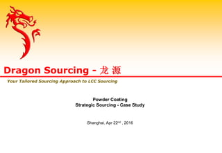 Powder Coating
Strategic Sourcing - Case Study
Shanghai, Apr 22nd , 2016
Dragon Sourcing - 龙 源
Your Tailored Sourcing Approach to LCC Sourcing
 