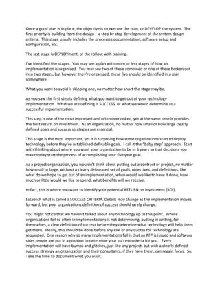 Once a good plan is in place, the objective is to execute the plan, or DEVELOP the system. The
first priority is building from the design – a step by step development of the system design
criteria. This stage usually includes the processes documentation, software setup and
configuration, etc.
The last stage is DEPLOYment, or the rollout with training.
I’ve identified five stages. You may see a plan with more or less stages of how an
implementation is organized. You may see two of these combined or one of these broken out
into two stages, but however they’re organized, these five should be identified in a plan
somewhere.
What you want to avoid is skipping one, no matter how short the stage may be.
As you saw the first step is defining what you want to get out of your technology
implementation. What we are defining is SUCCESS, or what we would determine as a
successful implementation.
This step is one of the most important and often overlooked, yet at the same time it provides
the best return on investment. As an organization, no matter how small or how large clearly
defined goals and success strategies are essential.
This stage is the most important, yet it is surprising how some organizations start to deploy
technology before they’ve established definable goals. I call it the “baby step” approach. Start
with thinking about where you want your organization to be in 5 years so that decisions you
make today start the process of accomplishing your five year goal.
As a project organization, you wouldn’t think about putting out a contract or project, no matter
how small or large, without a clearly delineated set of goals, objectives, and definitions, like
what do we hope to get out of an implementation, when would we like to have it done, how
much or little would we like to spend, what benefits will we receive.
In fact, this is where you want to identify your potential RETURN on Investment (ROI).
Establish what is called a SUCCESS CRITERIA. Details may change as the implementation moves
forward, but your organizations definition of success should rarely change.
You might notice that we haven’t talked about any technology up to this point. Where
organizations fail so often in implementations is not determining, putting in writing, for
themselves, a clear definition of success before they determine what technology will help them
get there. Ideally, this should be done before any RFP or any quotes for technology are
requested. One reason why so many implementations fail is that an RFP is issued and software
sales people are put in a position to determine your success criteria for you. Every
implementation will have bumps and glitches, just like any project, but with a clearly defined
success strategy an organization and their consultants, if they have them, can regain focus. So,
Take the time to document what you want.
 