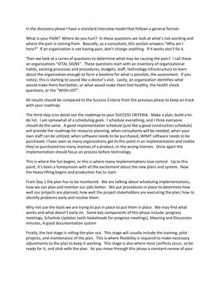 In the discovery phase I have a standard interview model that follows a general format:
What is your PAIN? Where do you hurt? In these questions we look at what’s not working and
where the pain is coming from. Basically, as a consultant, this section answers “Why am I
here?” If an organization is not having pain, don’t change anything. If it works don’t fix it.
Then we look at a series of questions to determine what may be causing the pain? I call these
an organizations “VITAL SIGNS”. These questions start with an inventory of organizational
habits, existing processes and procedures, budgets, staff, technology infrastructure to learn
about the organization enough to form a baseline for what is possible, the assessment. If you
notice, this is starting to sound like a doctor’s visit. Lastly, an organization identifies what
would make them feel better, or what would make them feel healthy, the health check
questions, or the “WISH LIST”.
All results should be compared to the Success Criteria from the previous phase to keep on track
with your roadmap.
The third step is to detail out the roadmap to your SUCCESS CRITERIA. Make a plan; build a to-
do list. I am somewhat of a scheduling geek. I schedule everything, and I think everyone
should do the same. A good implementation schedule (just like a good construction schedule)
will provide the roadmap for resource planning, when consultants will be needed, when your
own staff can be utilized, when software needs to be purchased, WHAT software needs to be
purchased. I have seen so many organizations get to this point in an implementation and realize
they’ve purchased too many licenses of a product, or the wrong licenses. Once again the
implementation should focus on process before technology.
This is where the fun begins, or this is where many implementations lose control. Up to this
point, it’s been a honeymoon with all the excitement about the new plans and system. Now
the heavy lifting begins and production has to start.
From Day 1 the plan has to be monitored. We are talking about scheduling implementations,
how we can plan and monitor our jobs better. We put procedures in place to determine how
well our projects are planned, how well the project stakeholders are executing the plan; how to
identify problems early and resolve them.
Why not use the tools we are trying to put in place to put them in place. We may find what
works and what doesn’t early on. Some key components of this phase include: progress
meetings, Schedule Updates (with lookaheads for progress meetings), Meeting and Discussion
minutes, A good documentation system
Finally, the last stage is rolling the plan out. This stage will usually include the training, pilot
projects, and maintenance of the plan. This is where flexibility is required to make necessary
adjustments to the plan to keep it working. This stage is also where most conflicts occur, so be
ready for it, and stick with the plan. As you move through this phase a constant review of your
 