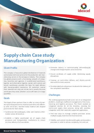 idexcel

Supply chain Case study
Manufacturing Organization
Client Proﬁle
The company is focused on global distribution of materials
and complex technical services for the production and manufacturing sectors in the aerospace industry. The company
has global presence with a functioning network of companies, branches and agencies. A sophisticated warehouse,
logistics and information logistics system with central and
branch warehouses provides the basis for rapid delivery
with lowest-possible inventories. All customers receive
their materials not only just in time, but in exactly the sizes
and shapes they need, whether as one-oﬀ items or in large
quantities.

Goals
The Supply Chain partners have to oﬀer an array of precision processing services to improve cycle time and eﬃciency with cut-to-size, machine-ready material and shipped
just-in-time for their clients.
Synchronize demand/supply, order, and inventory information across all branches
Establish a highly coordinated set of supply chain
processes and transportation mechanisms to ensure
on-time delivery of all assemblies

Idexcel Customer Case Study

Eliminate latency in communicating demand/supply
change and change impacts across branches
Ensure continuity of supply while minimizing supply
disruptions
Improve on just-in-time delivery and ship-to-commit
date with the end customer
Provide visibility to all partners involved in the delivery of
the completed assemblies.

Challenges
The existing applications/tools were not on an integrated
platform, resulting in ineﬃcient management of the manufacturing and logistics processes. The Client needed an
integrated solution for all the branches, covering the
end-to-end supply chain process, along with seamless
integration with their externally supported applications.
Find new ways to manage complex processes across
multiple supply chain tiers for their branches
Visibility and control into demand/supply and execution
processes in order to reduce complexity, risk and cost

 