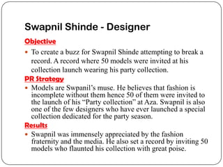 Swapnil Shinde - Designer
Objective
 To create a buzz for Swapnil Shinde attempting to break a
  record. A record where 50 models were invited at his
  collection launch wearing his party collection.
PR Strategy
 Models are Swpanil’s muse. He believes that fashion is
  incomplete without them hence 50 of them were invited to
  the launch of his “Party collection” at Aza. Swapnil is also
  one of the few designers who have ever launched a special
  collection dedicated for the party season.
Results
 Swapnil was immensely appreciated by the fashion
  fraternity and the media. He also set a record by inviting 50
  models who flaunted his collection with great poise.
 