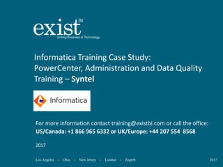 Los Angeles - Ohio - New Jersey - London - Zagreb 2017
Informatica Training Case Study:
PowerCenter, Administration and Data Quality
Training – Syntel
For more information contact training@existbi.com or call the office:
US/Canada: +1 866 965 6332 or UK/Europe: +44 207 554 8568
2017
 