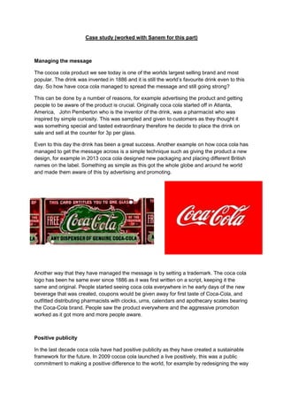 Case study (worked with Sanem for this part)

Managing the message
The cocoa cola product we see today is one of the worlds largest selling brand and most
popular. The drink was invented in 1886 and it is still the world’s favourite drink even to this
day. So how have coca cola managed to spread the message and still going strong?
This can be done by a number of reasons, for example advertising the product and getting
people to be aware of the product is crucial. Originally coca cola started off in Atlanta,
America, John Pemberton who is the inventor of the drink, was a pharmacist who was
inspired by simple curiosity. This was sampled and given to customers as they thought it
was something special and tasted extraordinary therefore he decide to place the drink on
sale and sell at the counter for 3p per glass.
Even to this day the drink has been a great success. Another example on how coca cola has
managed to get the message across is a simple technique such as giving the product a new
design, for example in 2013 coca cola designed new packaging and placing different British
names on the label. Something as simple as this got the whole globe and around he world
and made them aware of this by advertising and promoting.

Another way that they have managed the message is by setting a trademark. The coca cola
logo has been he same ever since 1886 as it was first written on a script, keeping it the
same and original. People started seeing coca cola everywhere in he early days of the new
beverage that was created, coupons would be given away for first taste of Coca-Cola, and
outfitted distributing pharmacists with clocks, urns, calendars and apothecary scales bearing
the Coca-Cola brand. People saw the product everywhere and the aggressive promotion
worked as it got more and more people aware.

Positive publicity
In the last decade coca cola have had positive publicity as they have created a sustainable
framework for the future. In 2009 cocoa cola launched a live positively, this was a public
commitment to making a positive difference to the world, for example by redesigning the way

 