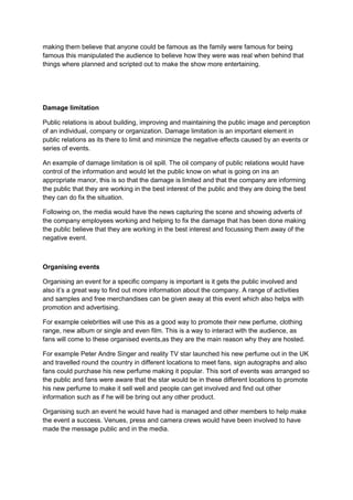 making them believe that anyone could be famous as the family were famous for being
famous this manipulated the audience to believe how they were was real when behind that
things where planned and scripted out to make the show more entertaining.

Damage limitation
Public relations is about building, improving and maintaining the public image and perception
of an individual, company or organization. Damage limitation is an important element in
public relations as its there to limit and minimize the negative effects caused by an events or
series of events.
An example of damage limitation is oil spill. The oil company of public relations would have
control of the information and would let the public know on what is going on ins an
appropriate manor, this is so that the damage is limited and that the company are informing
the public that they are working in the best interest of the public and they are doing the best
they can do fix the situation.
Following on, the media would have the news capturing the scene and showing adverts of
the company employees working and helping to fix the damage that has been done making
the public believe that they are working in the best interest and focussing them away of the
negative event.

Organising events
Organising an event for a specific company is important is it gets the public involved and
also it’s a great way to find out more information about the company. A range of activities
and samples and free merchandises can be given away at this event which also helps with
promotion and advertising.
For example celebrities will use this as a good way to promote their new perfume, clothing
range, new album or single and even film. This is a way to interact with the audience, as
fans will come to these organised events,as they are the main reason why they are hosted.
For example Peter Andre Singer and reality TV star launched his new perfume out in the UK
and travelled round the country in different locations to meet fans, sign autographs and also
fans could purchase his new perfume making it popular. This sort of events was arranged so
the public and fans were aware that the star would be in these different locations to promote
his new perfume to make it sell well and people can get involved and find out other
information such as if he will be bring out any other product.
Organising such an event he would have had is managed and other members to help make
the event a success. Venues, press and camera crews would have been involved to have
made the message public and in the media.

 