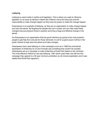 Lobbying
Lobbying is used mostly in politics and legislation. This is where you seek to influence
legislator on an issue as decision makers like Politian’s have the resources and the
responsibility to make change happen as they have the power to make this change happen.
Greenpeace is an example of lobbying, as they are an organisation to make change happen
and save the planet. By targeting the people who are in power and can help make these
changes they put pressure those in position and bring a large and effective change in the
planet.
As Greenpeace is an organisation that has good intentions by going to the most powerful
people to get help from and ask for these demands it is all for a good cause it will be in the
public interest to help save the planet and make changes.
Greenpeace have used lobbying in a few campaigns such as in 1980 the commercial
exploitation of Antarctica for oil and minerals was something that couldn’t be avoided.
Greenpeace set up a campaign to make Antarctica a World Park based on the continent.
The most effective method to use was lobbying. 1991 seven years later and still into this
campaign they agreed to a 50 year minimum prohibition on all mineral exploitation and it was
settled that World Park agreed to.

 