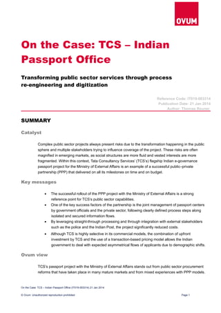 On the Case: TCS – Indian
Passport Office
Transforming public sector services through process
re-engineering and digitization
Reference Code: IT019-003314
Publication Date: 21 Jan 2014
Author: Thomas Reuner
SUMMARY
Catalyst
Complex public sector projects always present risks due to the transformation happening in the public
sphere and multiple stakeholders trying to influence coverage of the project. These risks are often
magnified in emerging markets, as social structures are more fluid and vested interests are more
fragmented. Within this context, Tata Consultancy Services’ (TCS’s) flagship Indian e-governance
passport project for the Ministry of External Affairs is an example of a successful public–private
partnership (PPP) that delivered on all its milestones on time and on budget.
Key messages
• The successful rollout of the PPP project with the Ministry of External Affairs is a strong
reference point for TCS’s public sector capabilities.
• One of the key success factors of the partnership is the joint management of passport centers
by government officials and the private sector, following clearly defined process steps along
isolated and secured information flows.
• By leveraging straight-through processing and through integration with external stakeholders
such as the police and the Indian Post, the project significantly reduced costs.
• Although TCS is highly selective in its commercial models, the combination of upfront
investment by TCS and the use of a transaction-based pricing model allows the Indian
government to deal with expected asymmetrical flows of applicants due to demographic shifts.
Ovum view
TCS’s passport project with the Ministry of External Affairs stands out from public sector procurement
reforms that have taken place in many mature markets and from mixed experiences with PPP models.
On the Case: TCS – Indian Passport Office (IT019-003314) 21 Jan 2014
© Ovum. Unauthorized reproduction prohibited Page 1
 