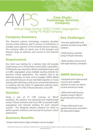 Key Challenges
• Increase application and
network security using traffic
isolation
• Multi-tenancy solution
using F5 Route Domains
• Multi-vendor environment
with tight delivery schedules
AMPS Delivery
• Designed and implemented
a secure and scalable
solution to meet our clients
current and future needs
• Delivered multi-tenancy
solution using F5 BIG-IP
Route Domains and Cisco
VRF
• Project delivered as per
agreed timescales and within
the allocated budget.
Virtual Data Centre (VDC) Traffic Segregation
Using F5 Multi-Tenancy
Company Summary
This financial systems technology company provides
mission-critical software and IT services to institutions in
virtually every segment of the financial services industry.
The company offers its clients one of the broadest and
deepest range of solutions and services in the financial
sector.
Requirement
Our client was looking for a solution that will provide
multi-tenancy for a Virtual Data Centre (VDC) using ADCs.
F5 Networks was selected to deliver load balancing as well
as traffic segregation using multiple routing contexts for
business critical applications. The solution had to be
delivered quickly, on time, and on budget. AMPS Global
was selected because of our extended expertise in Cisco
routing and switching as well as our renowned experience
in working with the entire F5 application delivery stack.
Technologies: F5 LTM, F5 Route Domains, Cisco VRF
Solution
Using a pair of F5 LTM running on BIG-IP
hardware, the solution was designed and implemented
using F5 Route Domains and Cisco VRFs to provide traffic
segregation and network isolation for each network
context. The designed solution allowed our client to
deliver greater resilience and security for business critical
applications.
Business Benefits
• Project delivered on tight schedules and on budget
AMPS Global (Trading name of AMEINFOSEC LIMITED) | Phone: +44 (0) 203 500 0022 | Mayfair, London W1J 6BD, UK | http://www.amps-global.com
ps@amps-global.com
Case Study:
Technology Services
Company
 