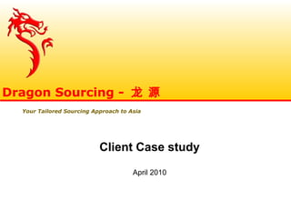 Client Case study
April 2010
Dragon Sourcing - 龙 源
Your Tailored Sourcing Approach to Asia
 