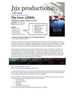 3 
  Case Study 
http://www.thecovemovie.com/ 

The Cove  (2009) 
‘Shallow water. Deep secret’ 
Directed by Louie Psihoyos 
Written by Mark Monroe 
                                             Critics Choice Award 
Awards:                                      BSFC Award 
‐ Won an Oscar                               Audience Award 
‐ Another 24 wins                            Eddie Award 
‐ 5 Nominations                              CFCA Award 
‐ Audience Award                                   (and many more) 
   Sundance Festival (2009) 
 
“A CROSS BETWEEN ‘FLIPPER’ AND ‘THE BOURNE IDENTITY’ 
‐ Peter Travers, ROLLING STONE 
 
The Cove is an American documentary that shares the horrific secret occurring in Japan. The secret 
revealed is the captivity and slaughter of dolphins within Taiji, Japan. American filmmakers, celebrity 
from the original TV series ‘Flipper’ (1984), Ric O’Barry and other helpers travel to Taiji to revel the 
secret that is hidden from the world, including Japanese locals, at the Wakayama National Park.  
 
The documentary is informative as it exposes the informative that is cut off from the world. It is an 
emotional documentary and purposely does so to capture their audience. The documentary is also 
very graphic however; some camera angles are symbolic for example, seen in The Cove trailer, the 
change of colour in the sea, from misty blue, to dark red. This duration of the change of colour in the 
sea, lasts 5:00 seconds, this is also real footage taken from one of the underwater cameras the unit 
secretly place in the cove, which makes this more effective. 




The Cove Trailer (2009) ‐ Youtube 
http://www.youtube.com/watch?v=4KRD8e20fBo 
 
To make the documentary more attractive to the global audience, they make their documentary more 
as a top‐secret mission. The trailer engages the audience to think this as one of the helpers state that 
while making this documentary “We tried to do this story legally”. 
 
Another method to engage the global audience, is by contacting celebrities around America to help 
out with the mission. The celebrities (mostly actors) included: 
     • Jennifer Aniston 
     • Hayden Pannettiere 
     • Ben Stiller 
     • Jason Mraz 
     • Paul Rudd and many more. 
This Cove includes many of the documentary conventions including: 
 