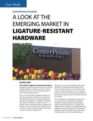 The market for ligature-resistant door hardware,
designed for patient safety primarily in mental
health hospitals, continues to evolve as those
facilities search for and evaluate products to
meet their changing needs.
Over a 10-year period, inpatient suicide was
the most common sentinel event reported to
The Joint Commission, an organization that
provides accreditation to hospitals.1
The Joint
Commission2
defines a sentinel event as “…a
patient safety event that reaches a patient and
results in any of the following: death, perma-
nent harm, severe temporary harm, and inter-
vention required to sustain life.”
The Joint Commission publishes Behavioral
Health Care National Patient Safety Goals.
Goal 15 of that initiative is to “identify indi-
viduals at risk for suicide” and to “conduct a
risk assessment that identifies environmental
features that may increase or decrease the risk
for suicide.”
To meet hospitals’ demands for non-invasive,
functional, discreet and effective products,
companies large and small are developing
ligature-resistant hardware. To compile and
compare these products, two design guides are
leading the way to standardize the market for
products related to patient safety, from doors
and locksets to sinks and soap dispensers.
A Look at the
Emerging Market in
Ligature-Resistant
Hardware
CenterPointe Hospital
By Diana Oller
PhotoandillustrationcourtesyofTheDoorSwitch
10 August 2015 Doors & Hardware
Case Study
 