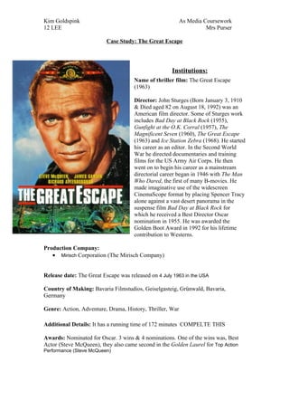 Kim Goldspink                                             As Media Coursework
12 LEE                                                              Mrs Purser

                          Case Study: The Great Escape




                                                     Institutions:
                                     Name of thriller film: The Great Escape
                                     (1963)

                                     Director: John Sturges (Born January 3, 1910
                                     & Died aged 82 on August 18, 1992) was an
                                     American film director. Some of Sturges work
                                     includes Bad Day at Black Rock (1955),
                                     Gunfight at the O.K. Corral (1957), The
                                     Magnificent Seven (1960), The Great Escape
                                     (1963) and Ice Station Zebra (1968). He started
                                     his career as an editor. In the Second World
                                     War he directed documentaries and training
                                     films for the US Army Air Corps. He then
                                     went on to begin his career as a mainstream
                                     directorial career began in 1946 with The Man
                                     Who Dared, the first of many B-movies. He
                                     made imaginative use of the widescreen
                                     CinemaScope format by placing Spencer Tracy
                                     alone against a vast desert panorama in the
                                     suspense film Bad Day at Black Rock for
                                     which he received a Best Director Oscar
                                     nomination in 1955. He was awarded the
                                     Golden Boot Award in 1992 for his lifetime
                                     contribution to Westerns.

Production Company:
   • Mirisch Corporation (The Mirisch Company)


Release date: The Great Escape was released on 4 July 1963 in the USA

Country of Making: Bavaria Filmstudios, Geiselgasteig, Grünwald, Bavaria,
Germany

Genre: Action, Adventure, Drama, History, Thriller, War

Additional Details: It has a running time of 172 minutes COMPELTE THIS

Awards: Nominated for Oscar. 3 wins & 4 nominations. One of the wins was, Best
Actor (Steve McQueen), they also came second in the Golden Laurel for Top Action
Performance (Steve McQueen)
 