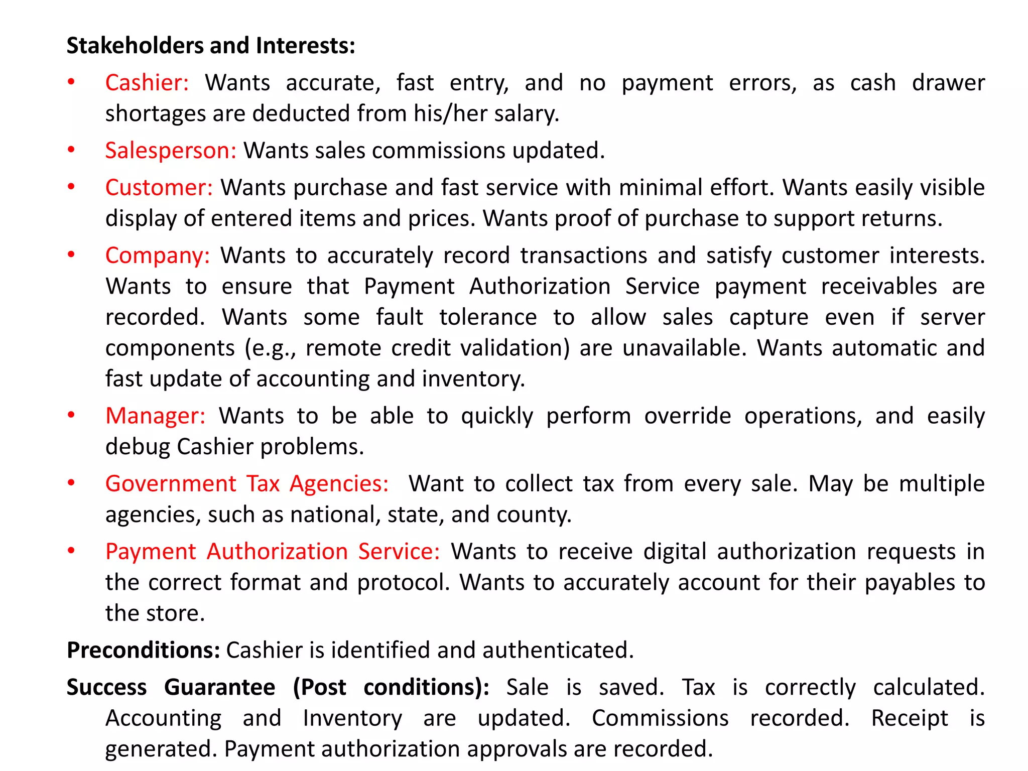 Stakeholders and Interests:
• Cashier: Wants accurate, fast entry, and no payment errors, as cash drawer
shortages are deducted from his/her salary.
• Salesperson: Wants sales commissions updated.
• Customer: Wants purchase and fast service with minimal effort. Wants easily visible
display of entered items and prices. Wants proof of purchase to support returns.
• Company: Wants to accurately record transactions and satisfy customer interests.
Wants to ensure that Payment Authorization Service payment receivables are
recorded. Wants some fault tolerance to allow sales capture even if server
components (e.g., remote credit validation) are unavailable. Wants automatic and
fast update of accounting and inventory.
• Manager: Wants to be able to quickly perform override operations, and easily
debug Cashier problems.
• Government Tax Agencies: Want to collect tax from every sale. May be multiple
agencies, such as national, state, and county.
• Payment Authorization Service: Wants to receive digital authorization requests in
the correct format and protocol. Wants to accurately account for their payables to
the store.
Preconditions: Cashier is identified and authenticated.
Success Guarantee (Post conditions): Sale is saved. Tax is correctly calculated.
Accounting and Inventory are updated. Commissions recorded. Receipt is
generated. Payment authorization approvals are recorded.
 
