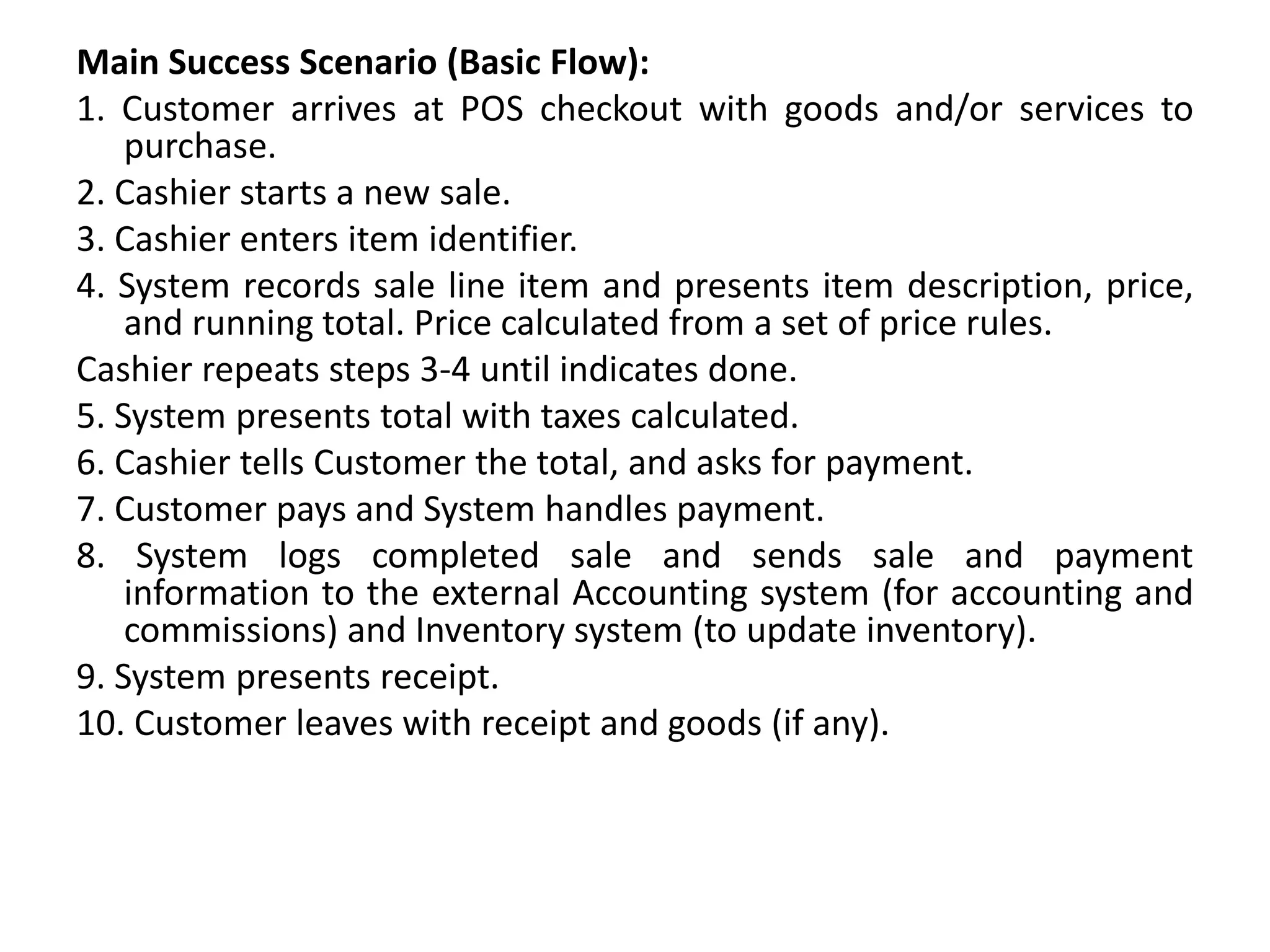 Main Success Scenario (Basic Flow):
1. Customer arrives at POS checkout with goods and/or services to
purchase.
2. Cashier starts a new sale.
3. Cashier enters item identifier.
4. System records sale line item and presents item description, price,
and running total. Price calculated from a set of price rules.
Cashier repeats steps 3-4 until indicates done.
5. System presents total with taxes calculated.
6. Cashier tells Customer the total, and asks for payment.
7. Customer pays and System handles payment.
8. System logs completed sale and sends sale and payment
information to the external Accounting system (for accounting and
commissions) and Inventory system (to update inventory).
9. System presents receipt.
10. Customer leaves with receipt and goods (if any).
 