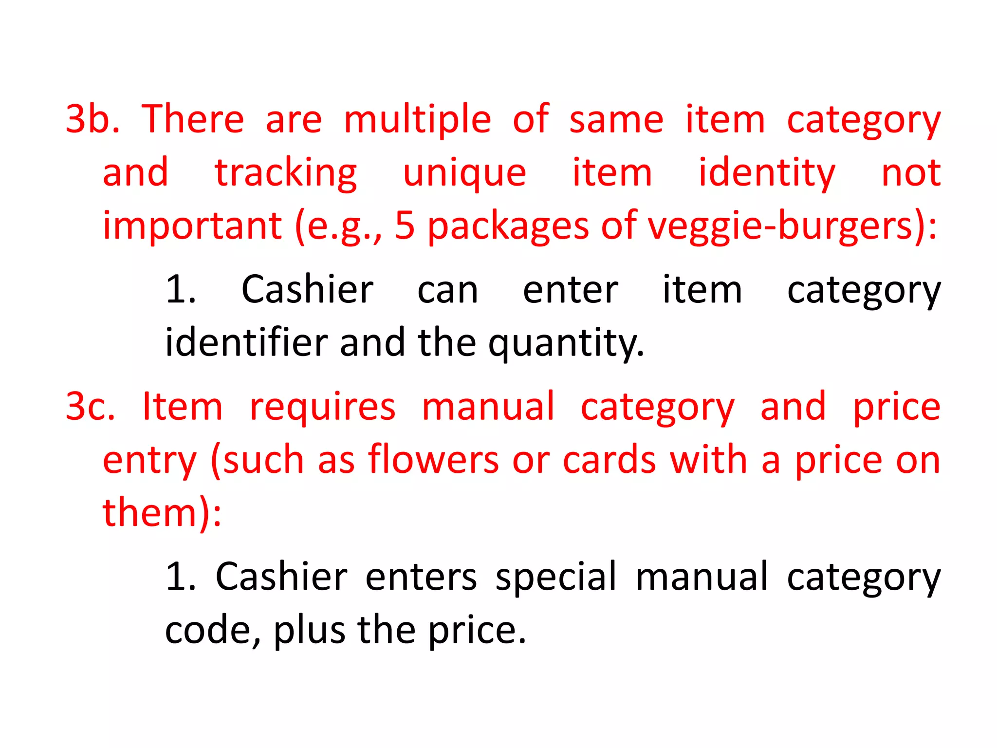 3b. There are multiple of same item category
and tracking unique item identity not
important (e.g., 5 packages of veggie-burgers):
1. Cashier can enter item category
identifier and the quantity.
3c. Item requires manual category and price
entry (such as flowers or cards with a price on
them):
1. Cashier enters special manual category
code, plus the price.
 