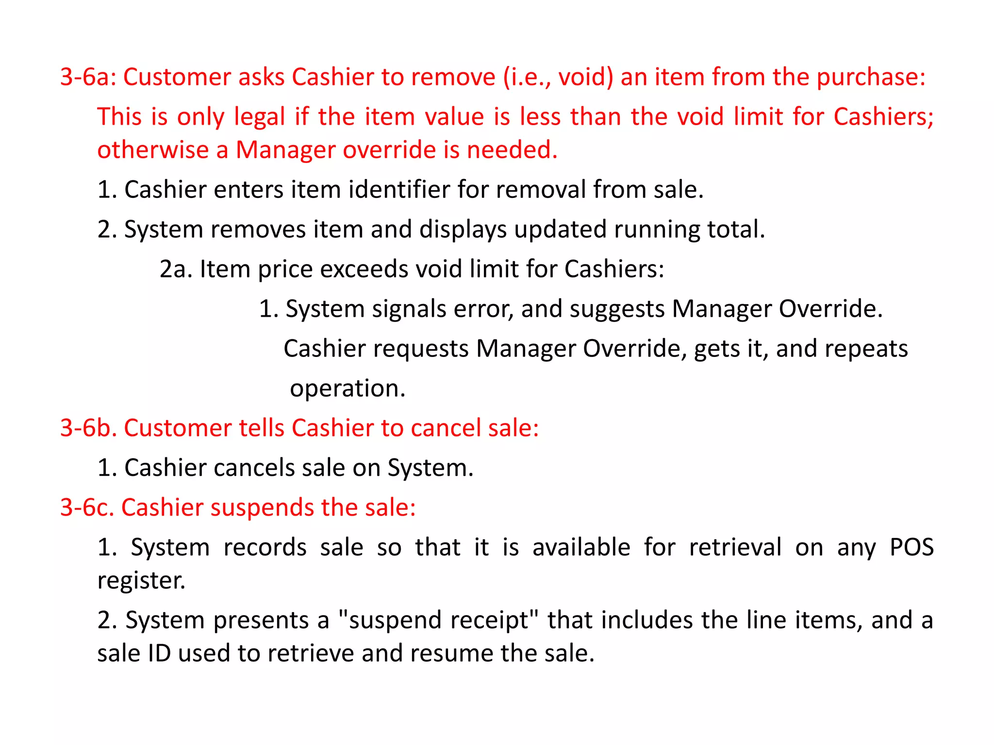 3-6a: Customer asks Cashier to remove (i.e., void) an item from the purchase:
This is only legal if the item value is less than the void limit for Cashiers;
otherwise a Manager override is needed.
1. Cashier enters item identifier for removal from sale.
2. System removes item and displays updated running total.
2a. Item price exceeds void limit for Cashiers:
1. System signals error, and suggests Manager Override.
Cashier requests Manager Override, gets it, and repeats
operation.
3-6b. Customer tells Cashier to cancel sale:
1. Cashier cancels sale on System.
3-6c. Cashier suspends the sale:
1. System records sale so that it is available for retrieval on any POS
register.
2. System presents a "suspend receipt" that includes the line items, and a
sale ID used to retrieve and resume the sale.
 