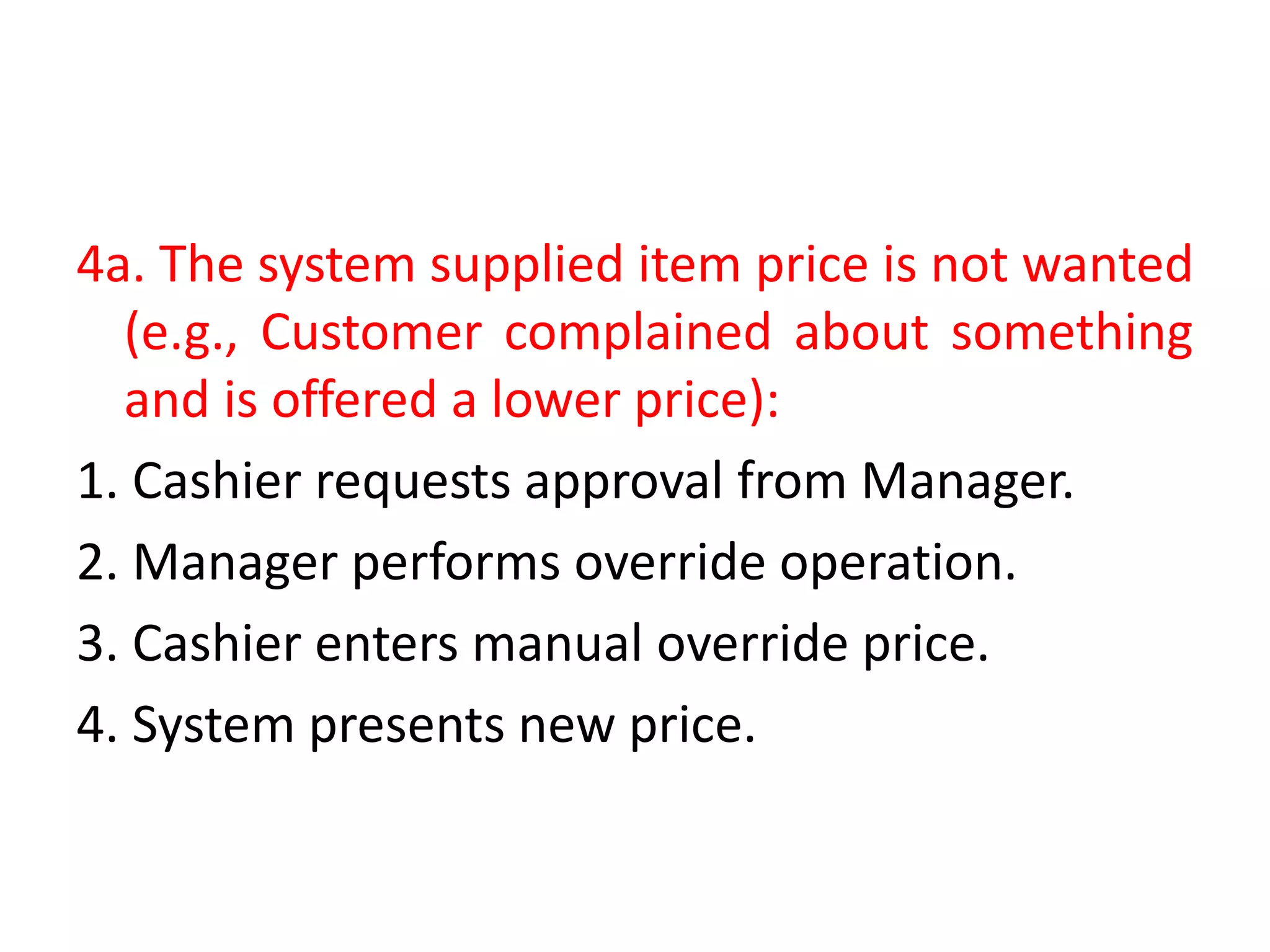 4a. The system supplied item price is not wanted
(e.g., Customer complained about something
and is offered a lower price):
1. Cashier requests approval from Manager.
2. Manager performs override operation.
3. Cashier enters manual override price.
4. System presents new price.
 