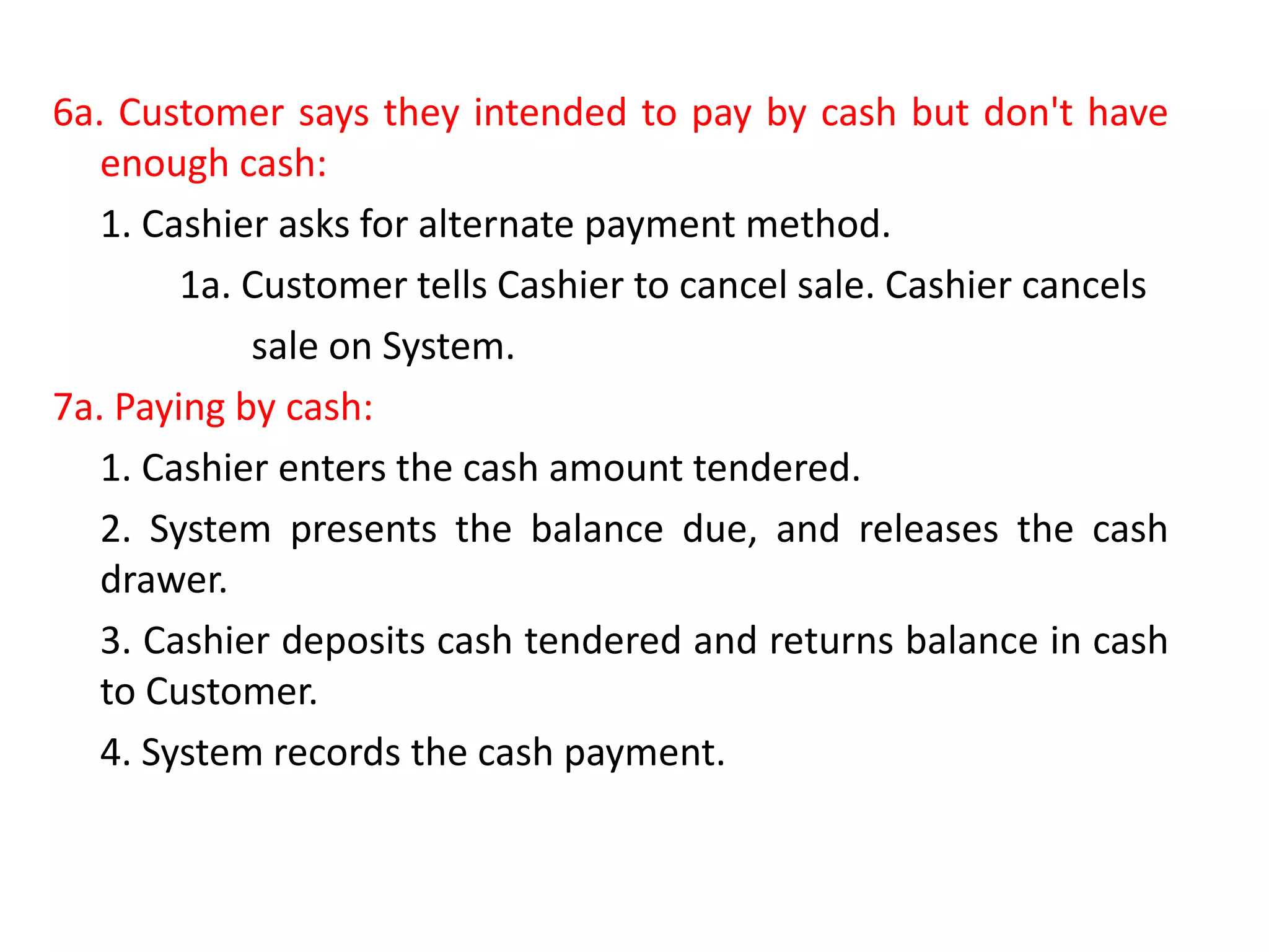 6a. Customer says they intended to pay by cash but don't have
enough cash:
1. Cashier asks for alternate payment method.
1a. Customer tells Cashier to cancel sale. Cashier cancels
sale on System.
7a. Paying by cash:
1. Cashier enters the cash amount tendered.
2. System presents the balance due, and releases the cash
drawer.
3. Cashier deposits cash tendered and returns balance in cash
to Customer.
4. System records the cash payment.
 
