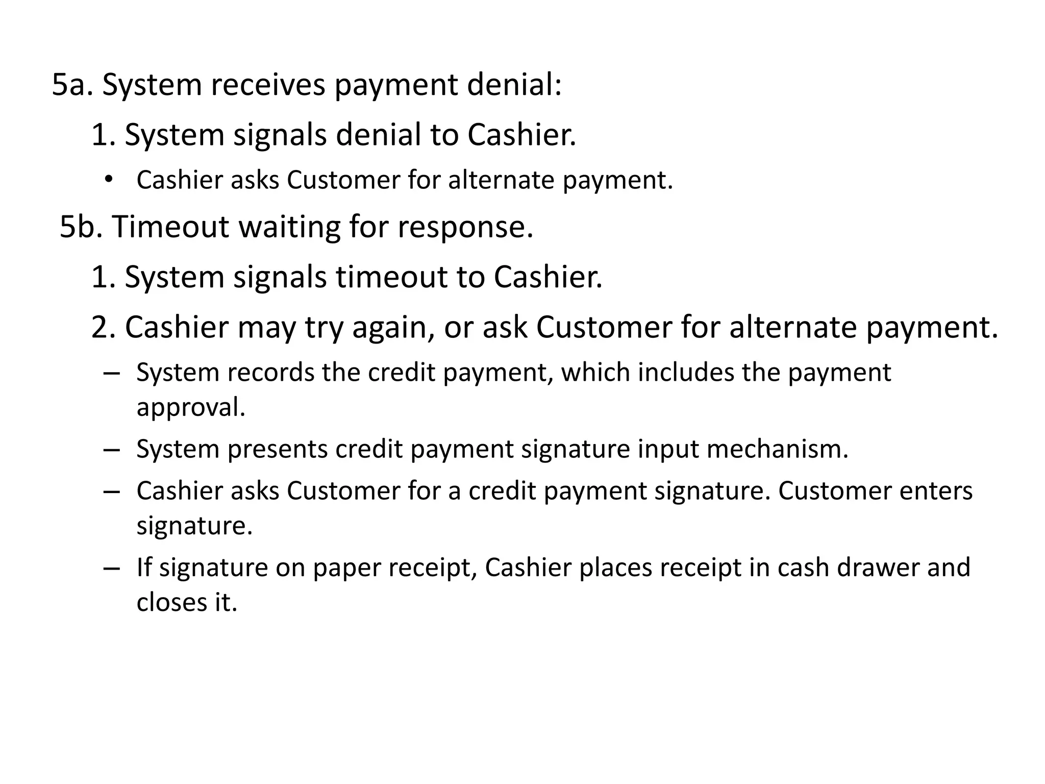 5a. System receives payment denial:
1. System signals denial to Cashier.
• Cashier asks Customer for alternate payment.
5b. Timeout waiting for response.
1. System signals timeout to Cashier.
2. Cashier may try again, or ask Customer for alternate payment.
– System records the credit payment, which includes the payment
approval.
– System presents credit payment signature input mechanism.
– Cashier asks Customer for a credit payment signature. Customer enters
signature.
– If signature on paper receipt, Cashier places receipt in cash drawer and
closes it.
 