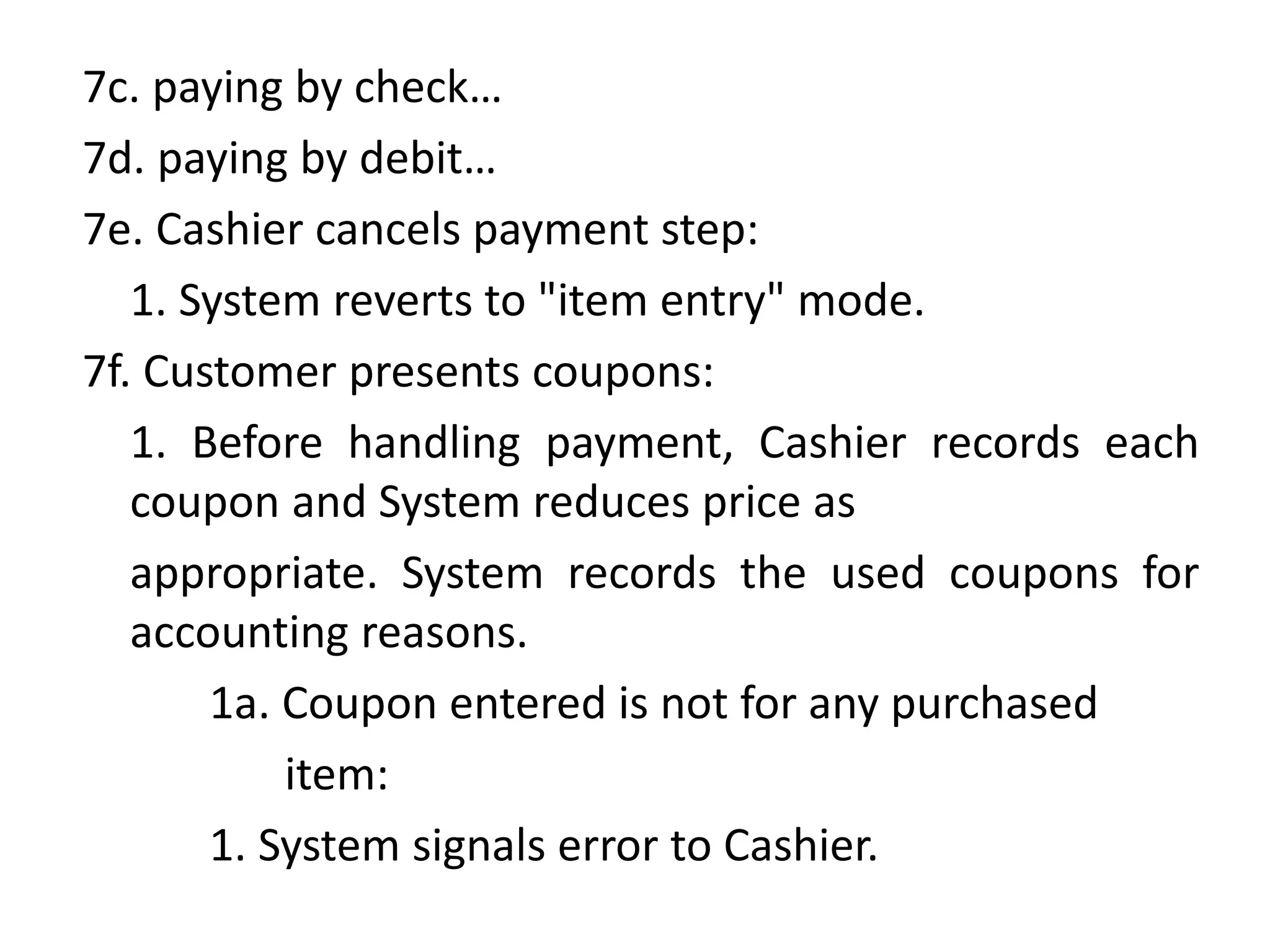 7c. paying by check…
7d. paying by debit…
7e. Cashier cancels payment step:
1. System reverts to "item entry" mode.
7f. Customer presents coupons:
1. Before handling payment, Cashier records each
coupon and System reduces price as
appropriate. System records the used coupons for
accounting reasons.
1a. Coupon entered is not for any purchased
item:
1. System signals error to Cashier.
 