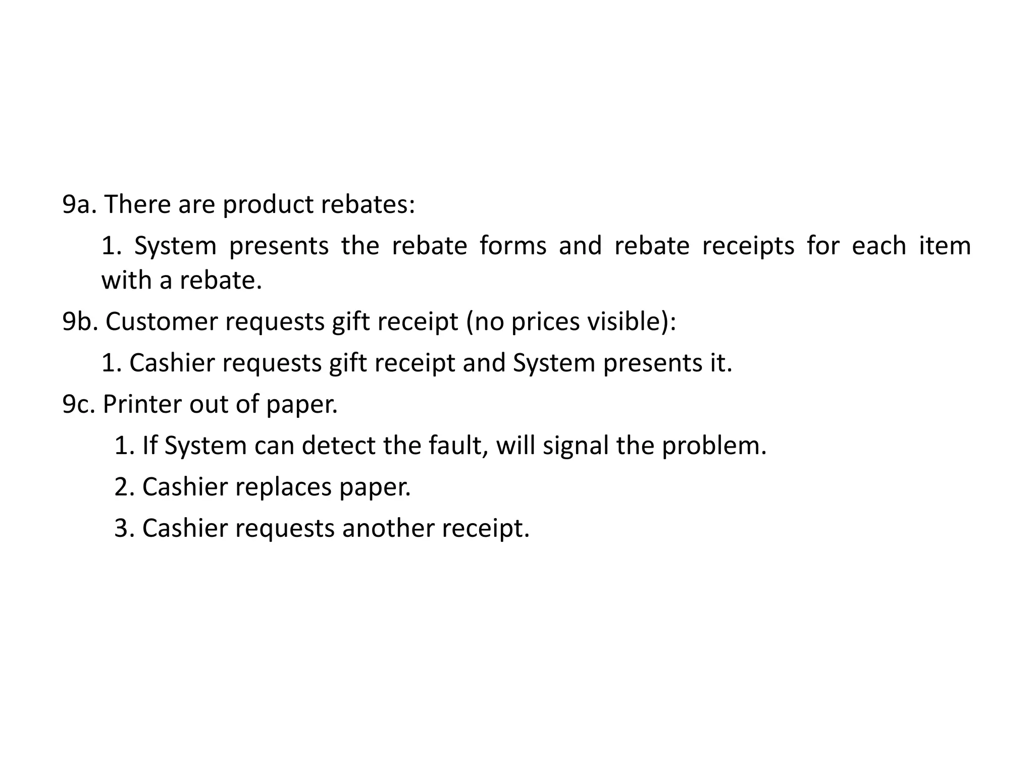 9a. There are product rebates:
1. System presents the rebate forms and rebate receipts for each item
with a rebate.
9b. Customer requests gift receipt (no prices visible):
1. Cashier requests gift receipt and System presents it.
9c. Printer out of paper.
1. If System can detect the fault, will signal the problem.
2. Cashier replaces paper.
3. Cashier requests another receipt.
 