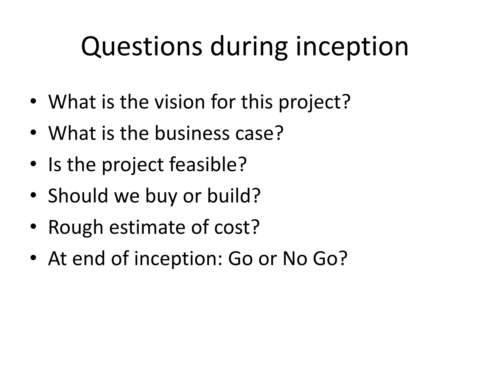Questions during inception
• What is the vision for this project?
• What is the business case?
• Is the project feasible?
• Should we buy or build?
• Rough estimate of cost?
• At end of inception: Go or No Go?
 