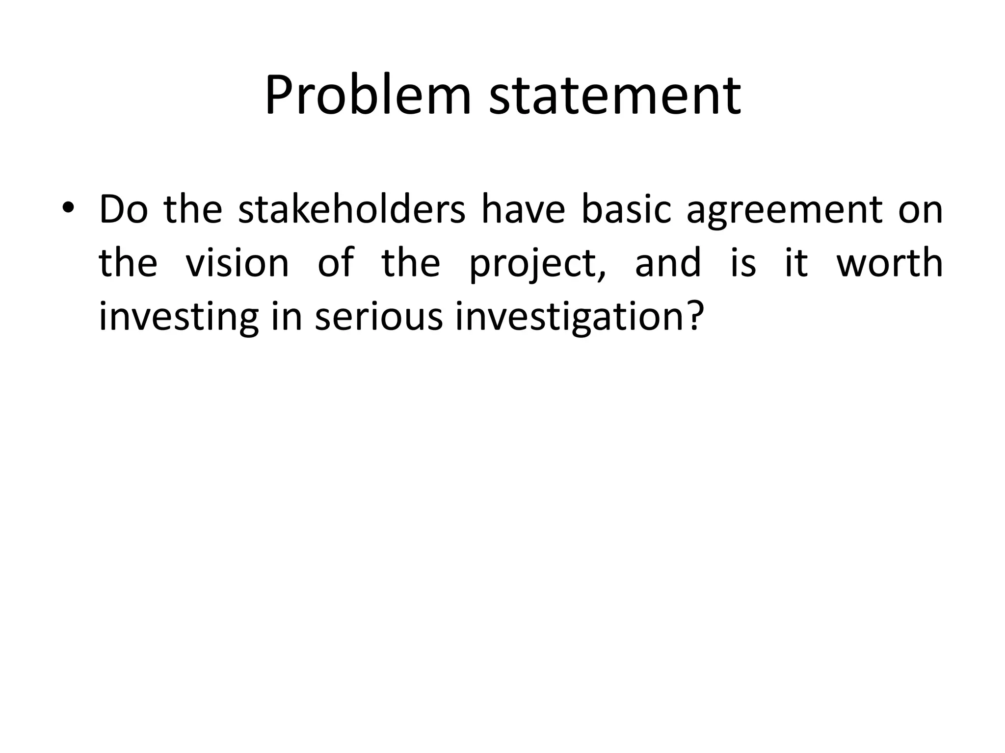 Problem statement
• Do the stakeholders have basic agreement on
the vision of the project, and is it worth
investing in serious investigation?
 