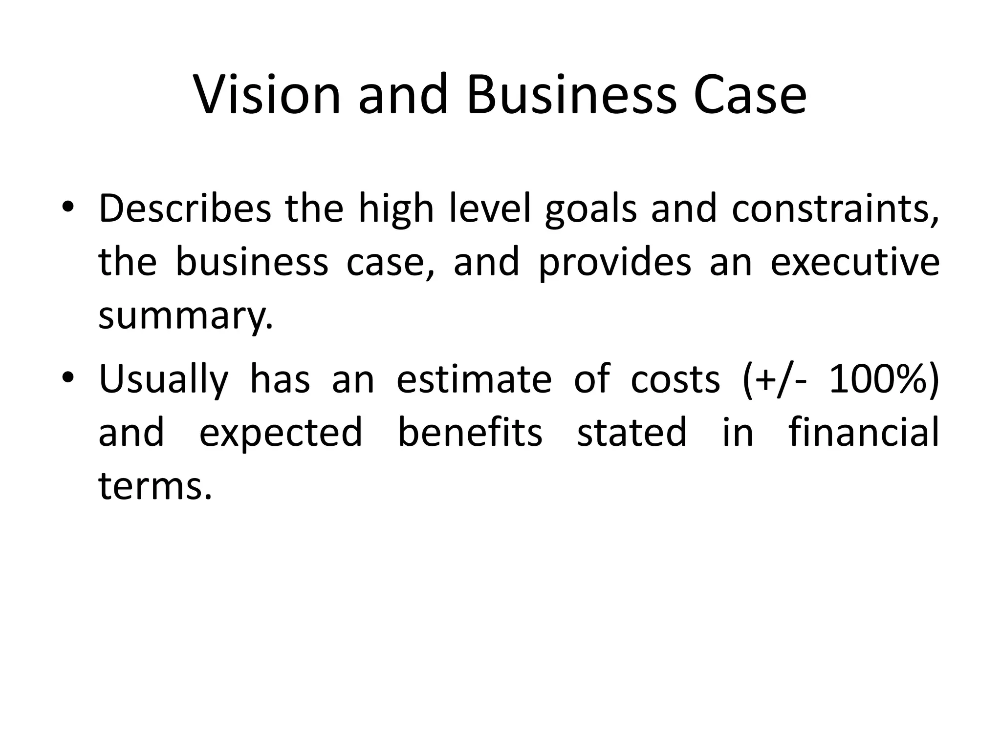 Vision and Business Case
• Describes the high level goals and constraints,
the business case, and provides an executive
summary.
• Usually has an estimate of costs (+/- 100%)
and expected benefits stated in financial
terms.
 