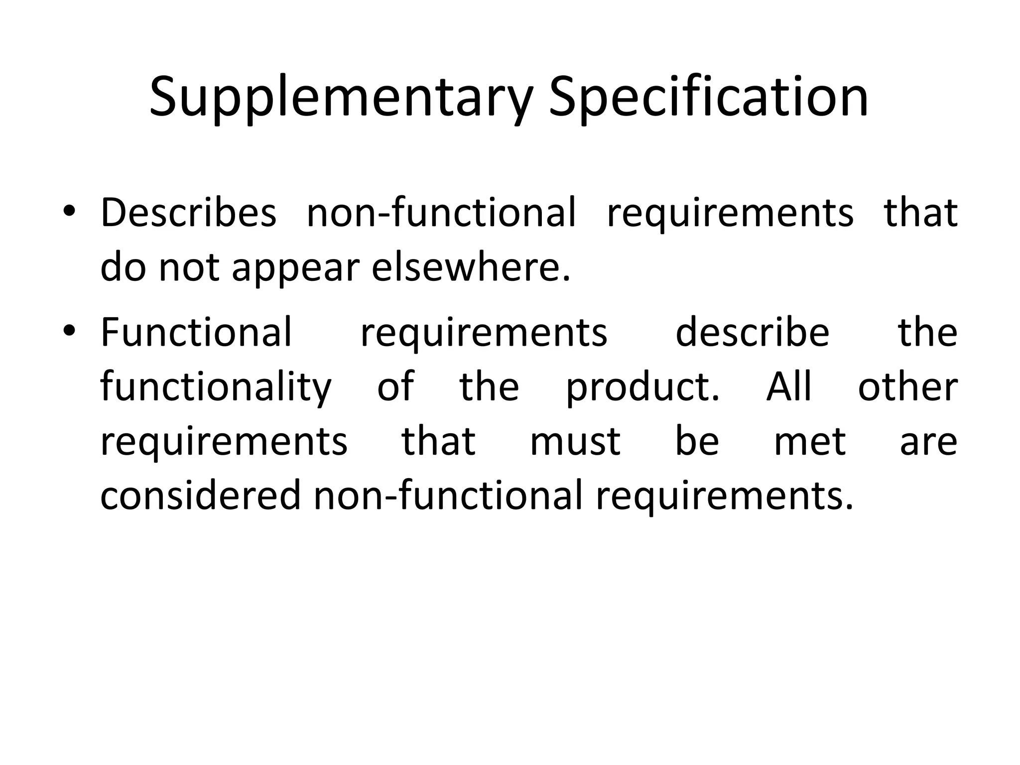 Supplementary Specification
• Describes non-functional requirements that
do not appear elsewhere.
• Functional requirements describe the
functionality of the product. All other
requirements that must be met are
considered non-functional requirements.
 