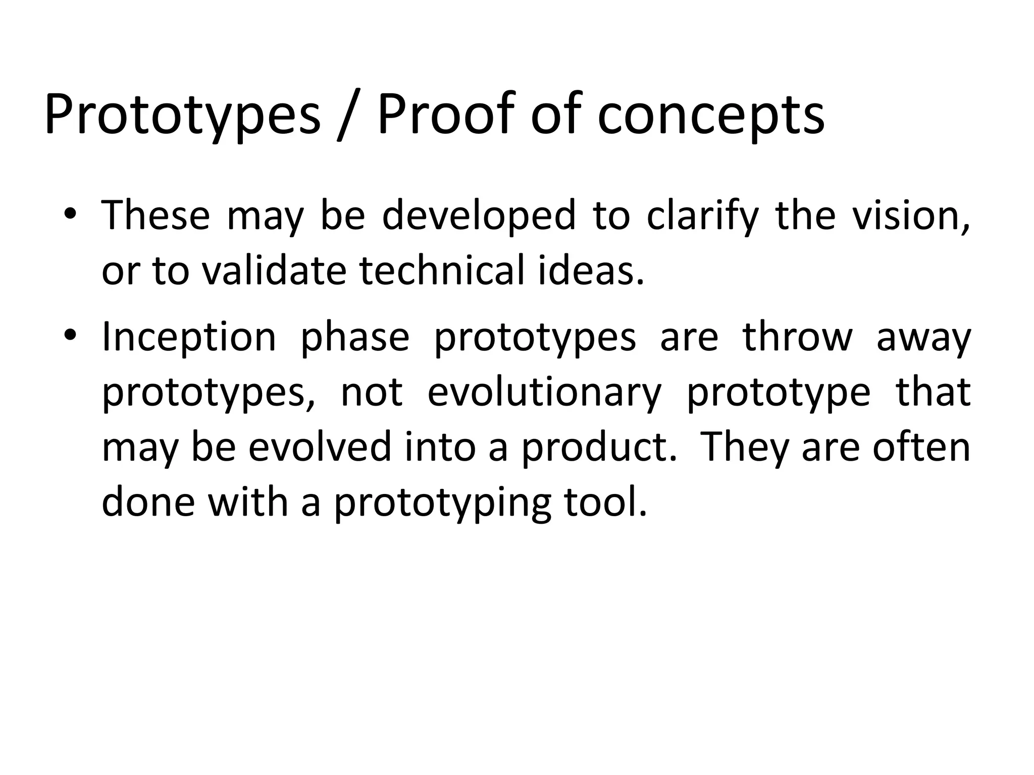 Prototypes / Proof of concepts
• These may be developed to clarify the vision,
or to validate technical ideas.
• Inception phase prototypes are throw away
prototypes, not evolutionary prototype that
may be evolved into a product. They are often
done with a prototyping tool.
 
