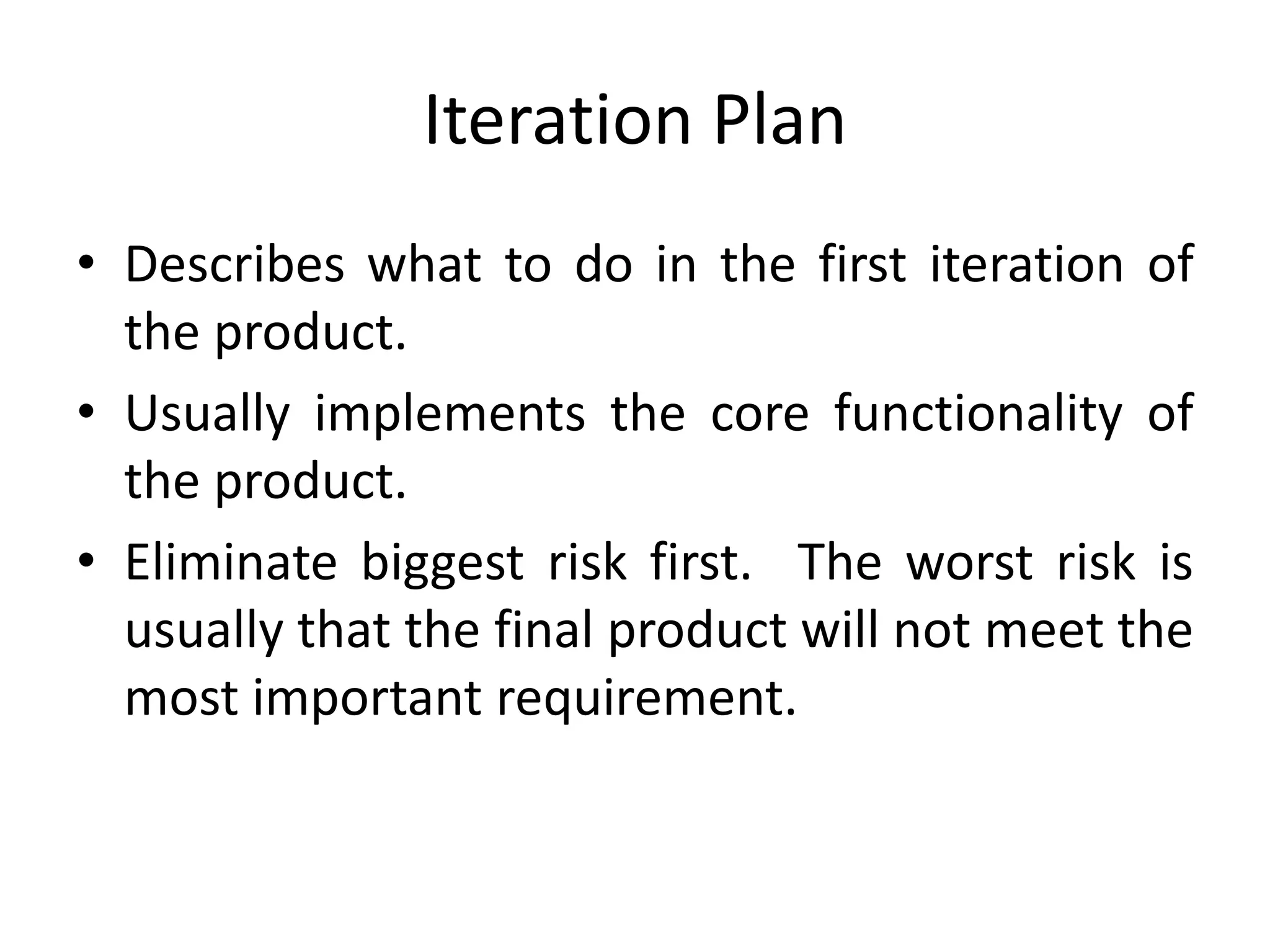 Iteration Plan
• Describes what to do in the first iteration of
the product.
• Usually implements the core functionality of
the product.
• Eliminate biggest risk first. The worst risk is
usually that the final product will not meet the
most important requirement.
 