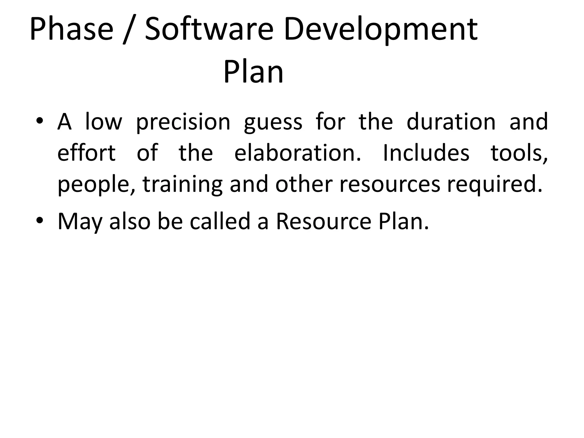 Phase / Software Development
Plan
• A low precision guess for the duration and
effort of the elaboration. Includes tools,
people, training and other resources required.
• May also be called a Resource Plan.
 