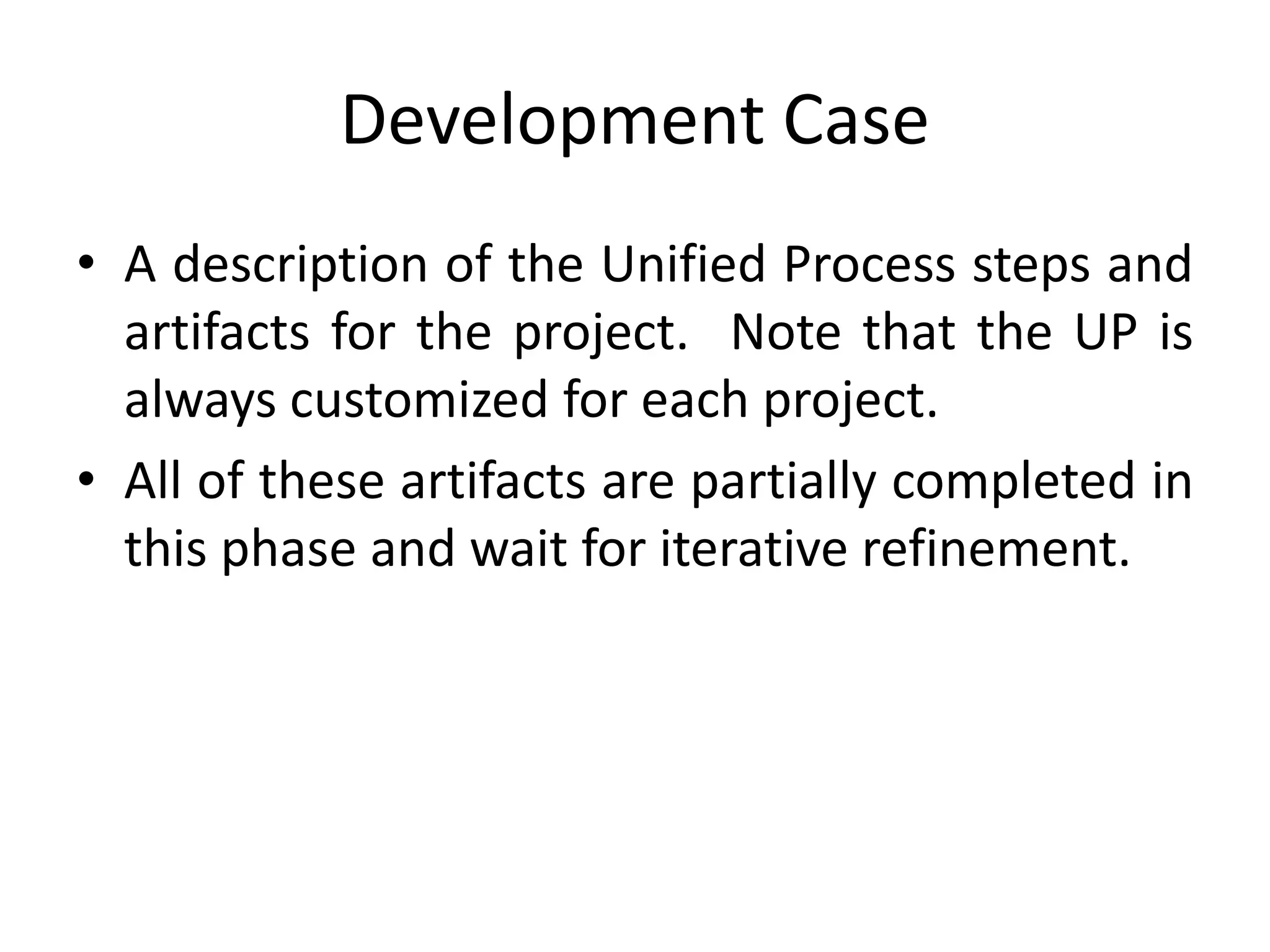 Development Case
• A description of the Unified Process steps and
artifacts for the project. Note that the UP is
always customized for each project.
• All of these artifacts are partially completed in
this phase and wait for iterative refinement.
 