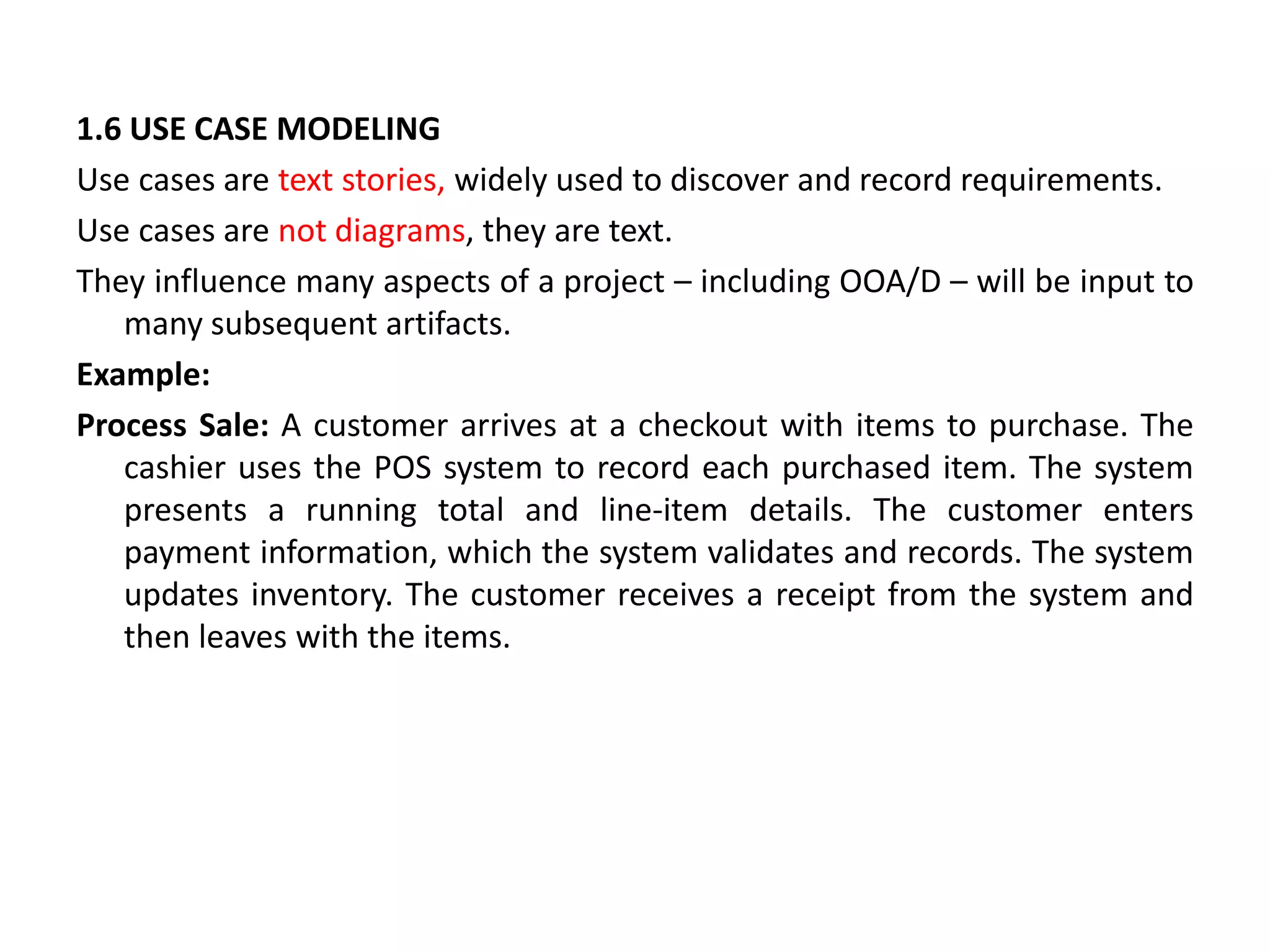 1.6 USE CASE MODELING
Use cases are text stories, widely used to discover and record requirements.
Use cases are not diagrams, they are text.
They influence many aspects of a project – including OOA/D – will be input to
many subsequent artifacts.
Example:
Process Sale: A customer arrives at a checkout with items to purchase. The
cashier uses the POS system to record each purchased item. The system
presents a running total and line-item details. The customer enters
payment information, which the system validates and records. The system
updates inventory. The customer receives a receipt from the system and
then leaves with the items.
 
