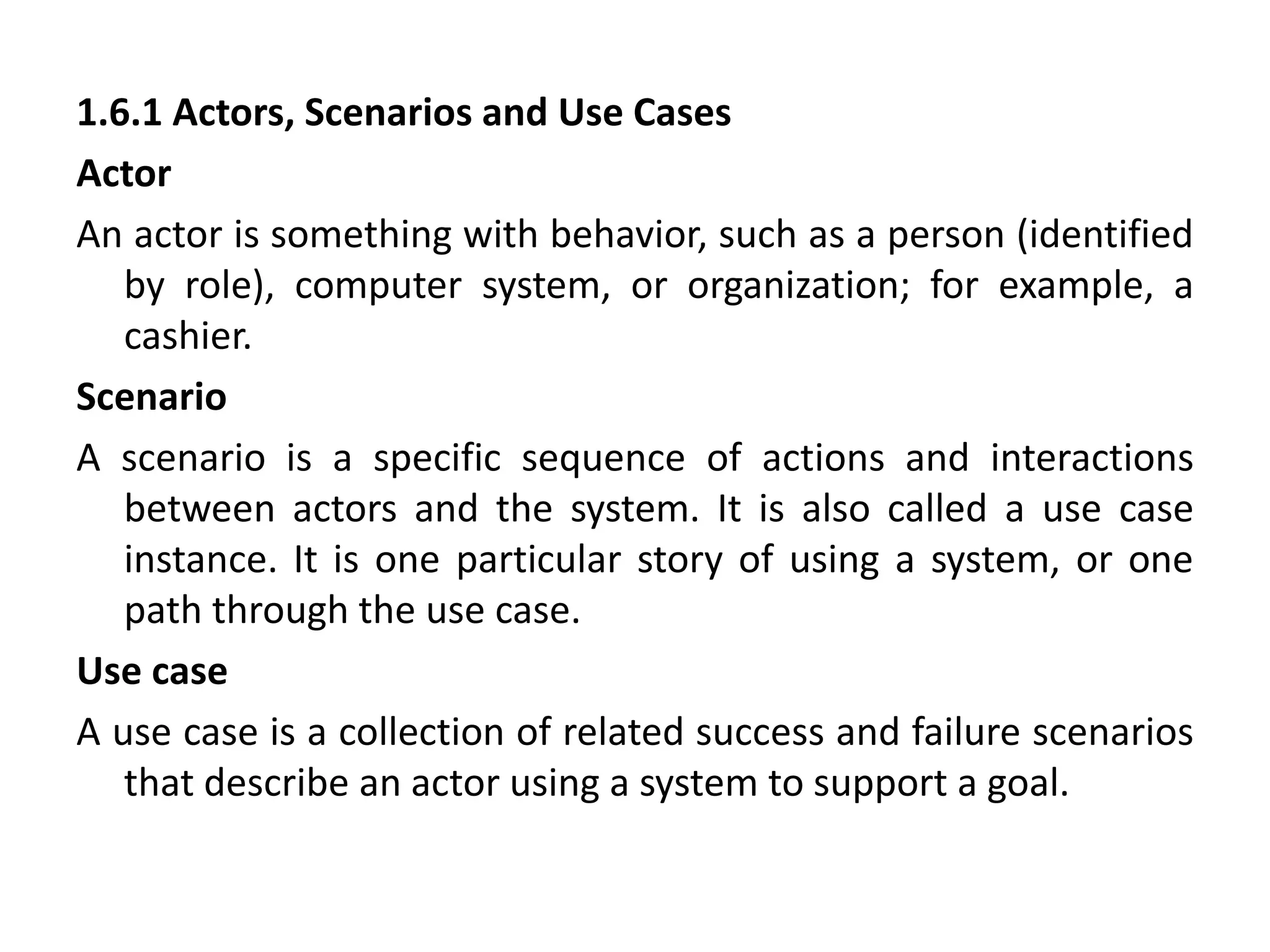1.6.1 Actors, Scenarios and Use Cases
Actor
An actor is something with behavior, such as a person (identified
by role), computer system, or organization; for example, a
cashier.
Scenario
A scenario is a specific sequence of actions and interactions
between actors and the system. It is also called a use case
instance. It is one particular story of using a system, or one
path through the use case.
Use case
A use case is a collection of related success and failure scenarios
that describe an actor using a system to support a goal.
 