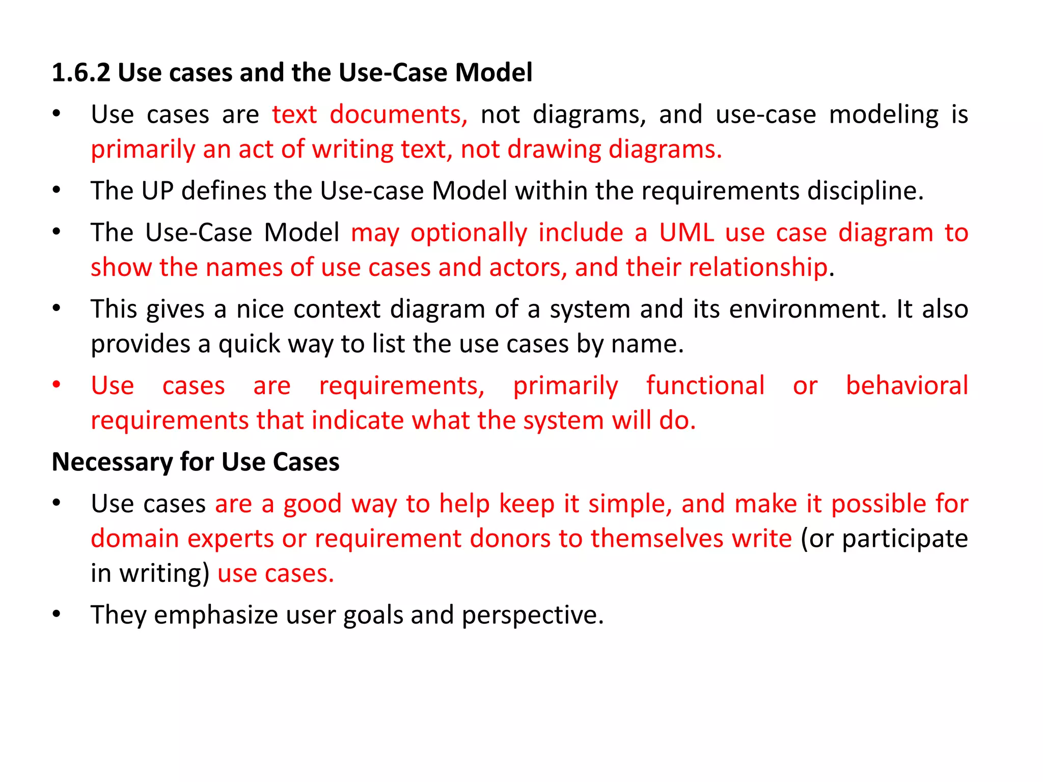 1.6.2 Use cases and the Use-Case Model
• Use cases are text documents, not diagrams, and use-case modeling is
primarily an act of writing text, not drawing diagrams.
• The UP defines the Use-case Model within the requirements discipline.
• The Use-Case Model may optionally include a UML use case diagram to
show the names of use cases and actors, and their relationship.
• This gives a nice context diagram of a system and its environment. It also
provides a quick way to list the use cases by name.
• Use cases are requirements, primarily functional or behavioral
requirements that indicate what the system will do.
Necessary for Use Cases
• Use cases are a good way to help keep it simple, and make it possible for
domain experts or requirement donors to themselves write (or participate
in writing) use cases.
• They emphasize user goals and perspective.
 