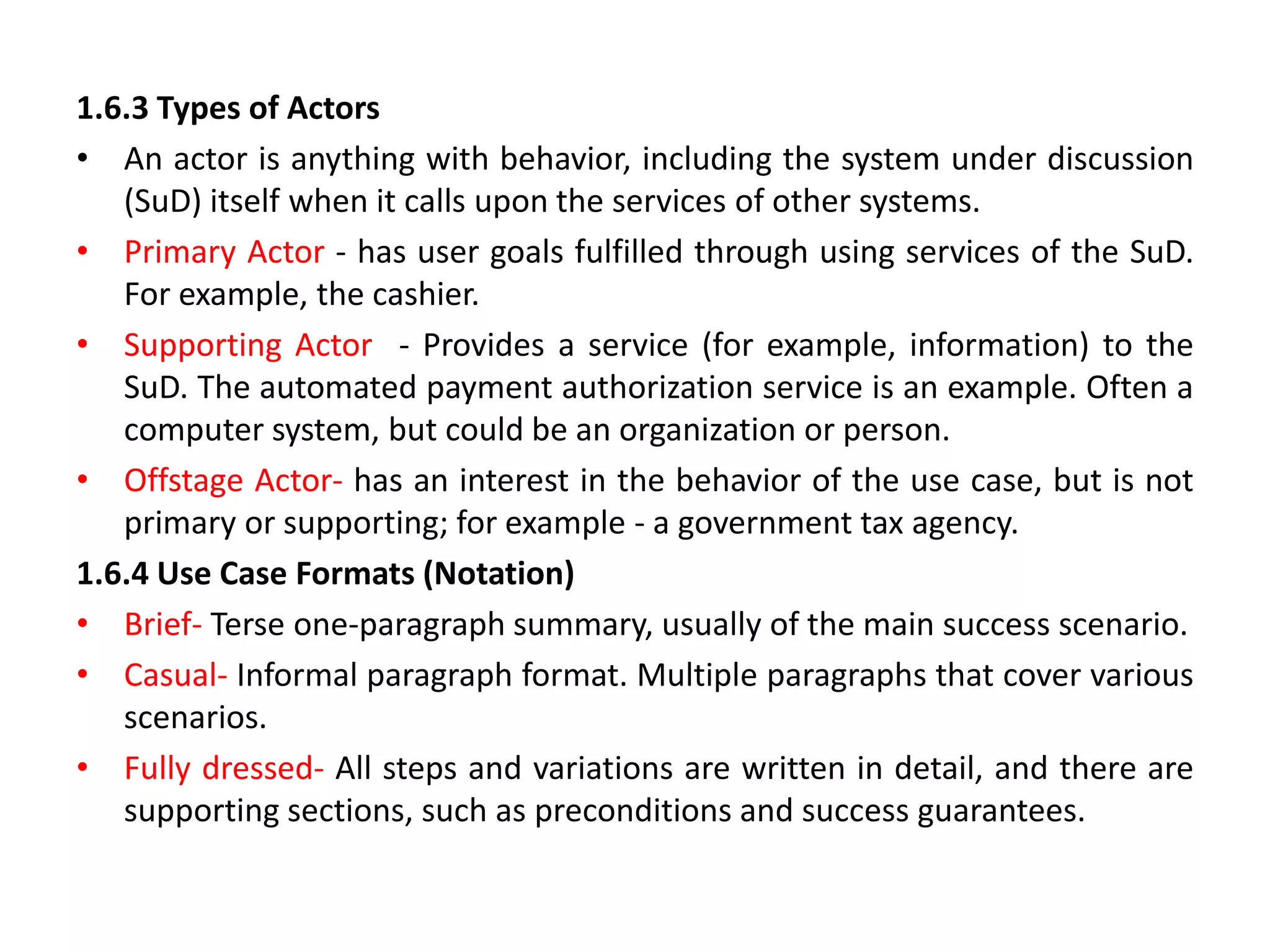 1.6.3 Types of Actors
• An actor is anything with behavior, including the system under discussion
(SuD) itself when it calls upon the services of other systems.
• Primary Actor - has user goals fulfilled through using services of the SuD.
For example, the cashier.
• Supporting Actor - Provides a service (for example, information) to the
SuD. The automated payment authorization service is an example. Often a
computer system, but could be an organization or person.
• Offstage Actor- has an interest in the behavior of the use case, but is not
primary or supporting; for example - a government tax agency.
1.6.4 Use Case Formats (Notation)
• Brief- Terse one-paragraph summary, usually of the main success scenario.
• Casual- Informal paragraph format. Multiple paragraphs that cover various
scenarios.
• Fully dressed- All steps and variations are written in detail, and there are
supporting sections, such as preconditions and success guarantees.
 