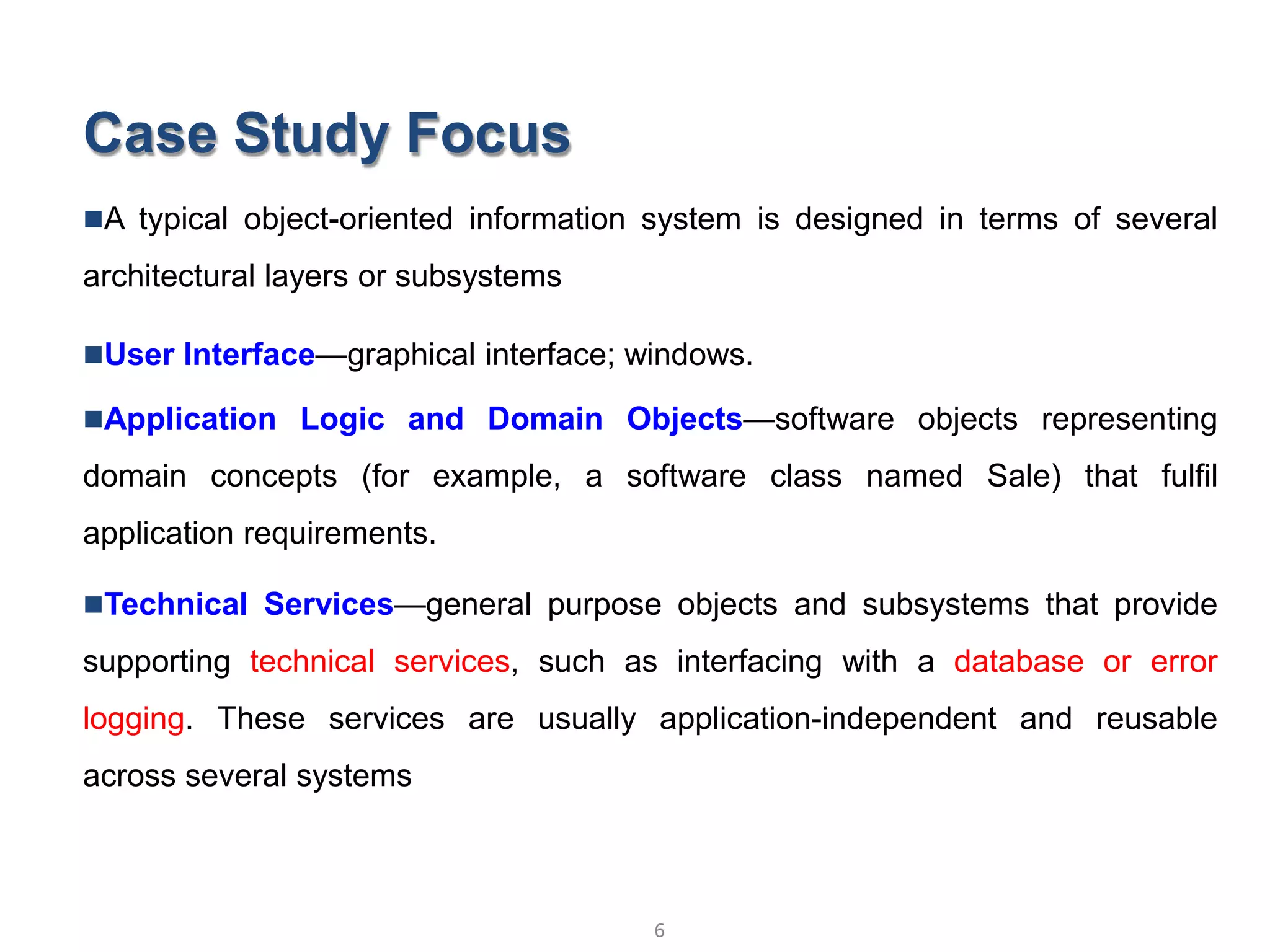 Case Study Focus
A typical object-oriented information system is designed in terms of several
architectural layers or subsystems
User Interface—graphical interface; windows.
Application Logic and Domain Objects—software objects representing
domain concepts (for example, a software class named Sale) that fulfil
application requirements.
Technical Services—general purpose objects and subsystems that provide
supporting technical services, such as interfacing with a database or error
logging. These services are usually application-independent and reusable
across several systems
6
Object Oriented Analysis and Design © Vignesh Saravanan K,AP/CSE
 